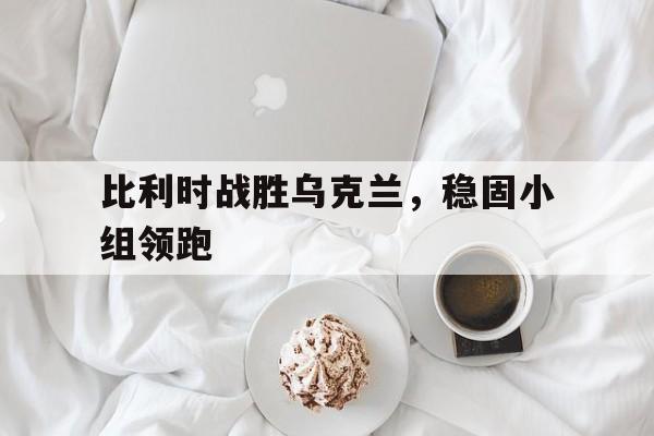 比利时战胜乌克兰，稳固小组领跑